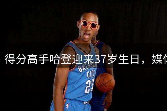 得分高手哈登迎来37岁生日，媒体晒荣誉庆生